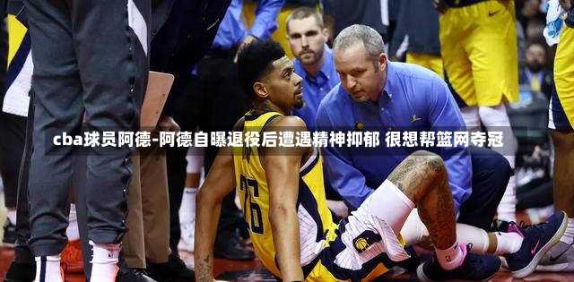cba球员阿德-阿德自曝退役后遭遇精神抑郁 很想帮篮网夺冠